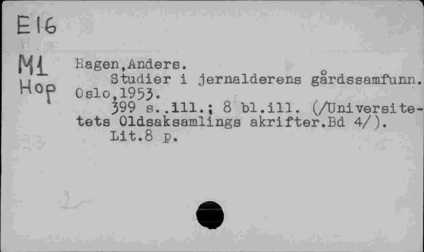 ﻿Ё I 6
М£
Hop
Hagen,Anders.
Studier і jernalderens gârdssamfunn. Oslo,1953«
399 s..111.; 8 bl.ill. (/Univers!te-tets Oldsaksamlings akrifter.Bd 4/).
Lit.8 p.